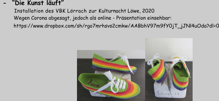 -  “Die Kunst läuft”       Installation des VBK Lörrach zur Kulturnacht Löwe, 2020          Wegen Corona abgesagt, jedoch als online - Präsentation einsehbar:          https://www.dropbox.com/sh/rgo7mrhsvs2cmkw/AABbhV97m9fY0jT_jJNl4uOda?dl=0