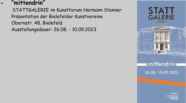 -   “mittendrin“       STATTGALERIE im Kunstforum Hermann Stenner         Präsentation der Bielefelder Kunstvereine         Obernstr. 48, Bielefeld         Ausstellungsdauer: 26.08. - 10.09.2023