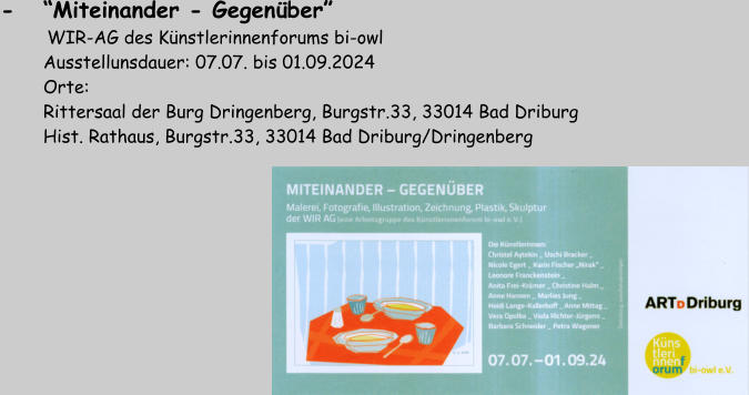 -   “Miteinander - Gegenüber”       WIR-AG des Künstlerinnenforums bi-owl         Ausstellunsdauer: 07.07. bis 01.09.2024         Orte:         Rittersaal der Burg Dringenberg, Burgstr.33, 33014 Bad Driburg         Hist. Rathaus, Burgstr.33, 33014 Bad Driburg/Dringenberg