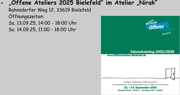 -  „Offene Ateliers 2025 Bielefeld“ im Atelier „Nirak“         Rahnsdorfer Weg 12, 33619 Bielefeld       Öffnungszeiten:        Sa. 13.09.25, 14:00 - 18:00 Uhr       So. 14.09.25, 11:00 - 18:00 Uhr