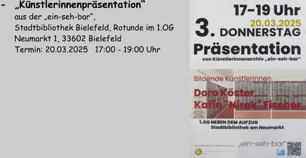 -  „Künstlerinnenpräsentation“          aus der „ein-seh-bar“,        Stadtbibliothek Bielefeld, Rotunde im 1.OG       Neumarkt 1, 33602 Bielefeld       Termin: 20.03.2025   17:00 - 19:00 Uhr