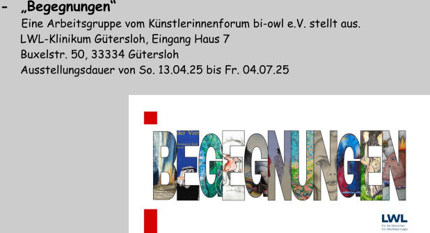 -  „Begegnungen“         Eine Arbeitsgruppe vom Künstlerinnenforum bi-owl e.V. stellt aus.       LWL-Klinikum Gütersloh, Eingang Haus 7       Buxelstr. 50, 33334 Gütersloh       Ausstellungsdauer von So. 13.04.25 bis Fr. 04.07.25