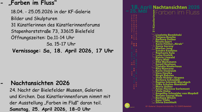 -   Nachtansichten 2026         24. Nacht der Bielefelder Museen, Galerien        und Kirchen. Das Künstlerinnenforum nimmt mit        der Ausstellung „Farben im Fluß“ daran teil.        Samstag, 25. April 2026, 18-0 Uhr -  „Farben im Fluss“      18.04. - 25.05.2026 in der KF-Galerie         Bilder und Skulpturen         31 Künstlerinnen des Künstlerinnenforums         Stapenhorststraße 73, 33615 Bielefeld         Öffnungszeiten: Do.11-14 Uhr                                   Sa. 15-17 Uhr          Vernissage: Sa, 18. April 2026, 17 Uhr