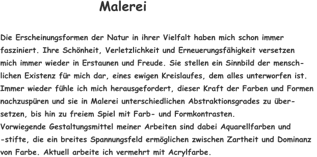 Die Erscheinungsformen der Natur in ihrer Vielfalt haben mich schon immer  fasziniert. Ihre Schönheit, Verletzlichkeit und Erneuerungsfähigkeit versetzen  mich immer wieder in Erstaunen und Freude. Sie stellen ein Sinnbild der mensch-  lichen Existenz für mich dar, eines ewigen Kreislaufes, dem alles unterworfen ist.  Immer wieder fühle ich mich herausgefordert, dieser Kraft der Farben und Formen  nachzuspüren und sie in Malerei unterschiedlichen Abstraktionsgrades zu über- setzen, bis hin zu freiem Spiel mit Farb- und Formkontrasten. Vorwiegende Gestaltungsmittel meiner Arbeiten sind dabei Aquarellfarben und  -stifte, die ein breites Spannungsfeld ermöglichen zwischen Zartheit und Dominanz  von Farbe. Aktuell arbeite ich vermehrt mit Acrylfarbe. Malerei