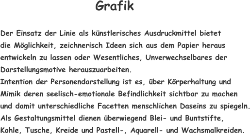 Der Einsatz der Linie als künstlerisches Ausdruckmittel bietet  die Möglichkeit, zeichnerisch Ideen sich aus dem Papier heraus entwickeln zu lassen oder Wesentliches, Unverwechselbares der Darstellungsmotive herauszuarbeiten.  Intention der Personendarstellung ist es, über Körperhaltung und  Mimik deren seelisch-emotionale Befindlichkeit sichtbar zu machen  und damit unterschiedliche Facetten menschlichen Daseins zu spiegeln. Als Gestaltungsmittel dienen überwiegend Blei- und Buntstifte,  Kohle, Tusche, Kreide und Pastell-, Aquarell- und Wachsmalkreiden.   Grafik