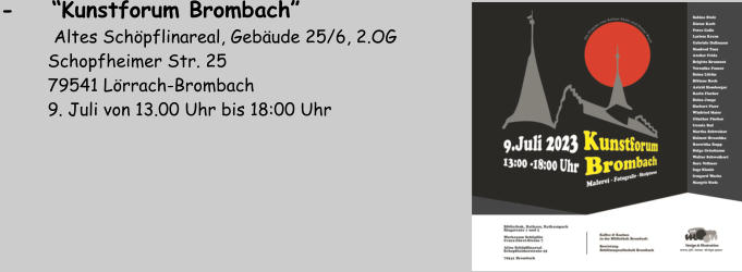 -    “Kunstforum Brombach”        Altes Schöpflinareal, Gebäude 25/6, 2.OG          Schopfheimer Str. 25          79541 Lörrach-Brombach          9. Juli von 13.00 Uhr bis 18:00 Uhr