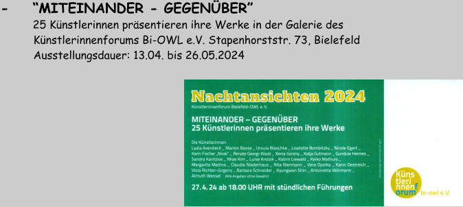 -    “MITEINANDER - GEGENÜBER”              25 Künstlerinnen präsentieren ihre Werke in der Galerie des           Künstlerinnenforums Bi-OWL e.V. Stapenhorststr. 73, Bielefeld           Ausstellungsdauer: 13.04. bis 26.05.2024