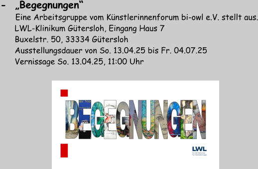 -  „Begegnungen“         Eine Arbeitsgruppe vom Künstlerinnenforum bi-owl e.V. stellt aus.       LWL-Klinikum Gütersloh, Eingang Haus 7       Buxelstr. 50, 33334 Gütersloh       Ausstellungsdauer von So. 13.04.25 bis Fr. 04.07.25       Vernissage So. 13.04.25, 11:00 Uhr